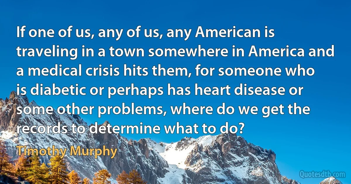 If one of us, any of us, any American is traveling in a town somewhere in America and a medical crisis hits them, for someone who is diabetic or perhaps has heart disease or some other problems, where do we get the records to determine what to do? (Timothy Murphy)