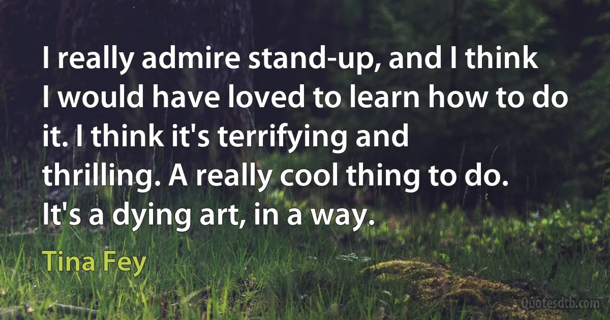 I really admire stand-up, and I think I would have loved to learn how to do it. I think it's terrifying and thrilling. A really cool thing to do. It's a dying art, in a way. (Tina Fey)