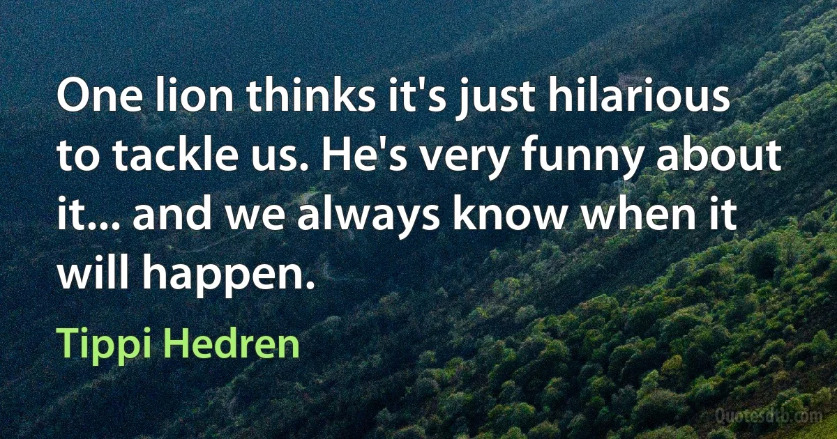 One lion thinks it's just hilarious to tackle us. He's very funny about it... and we always know when it will happen. (Tippi Hedren)