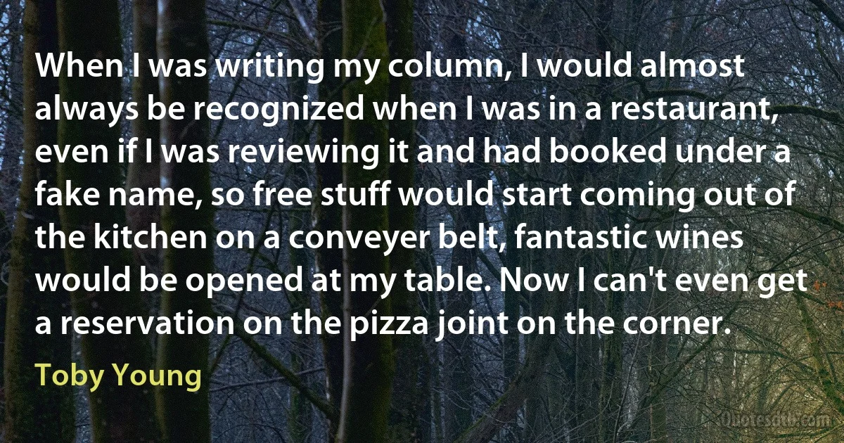 When I was writing my column, I would almost always be recognized when I was in a restaurant, even if I was reviewing it and had booked under a fake name, so free stuff would start coming out of the kitchen on a conveyer belt, fantastic wines would be opened at my table. Now I can't even get a reservation on the pizza joint on the corner. (Toby Young)