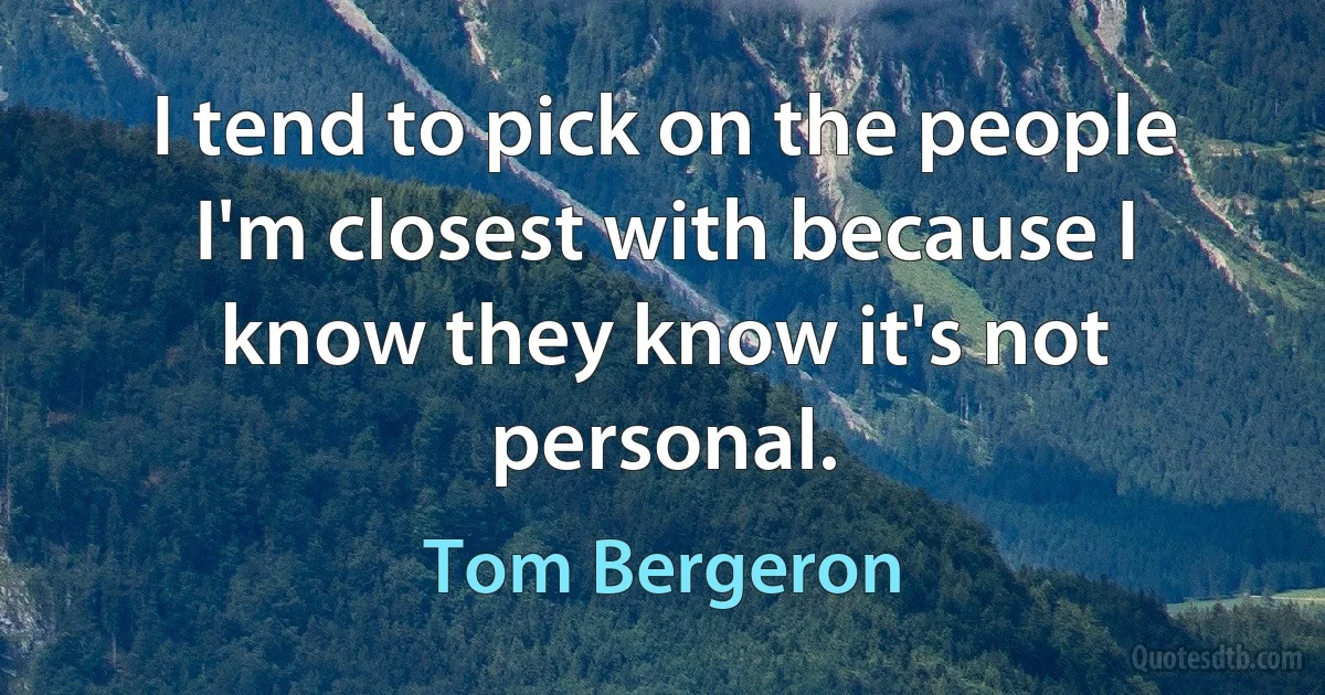 I tend to pick on the people I'm closest with because I know they know it's not personal. (Tom Bergeron)