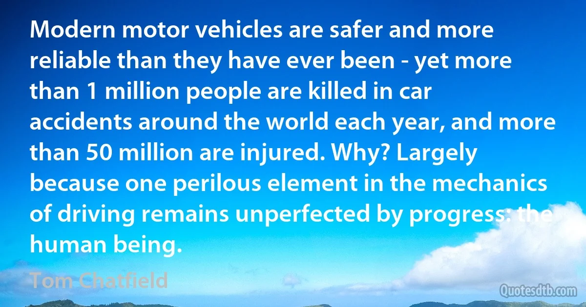 Modern motor vehicles are safer and more reliable than they have ever been - yet more than 1 million people are killed in car accidents around the world each year, and more than 50 million are injured. Why? Largely because one perilous element in the mechanics of driving remains unperfected by progress: the human being. (Tom Chatfield)