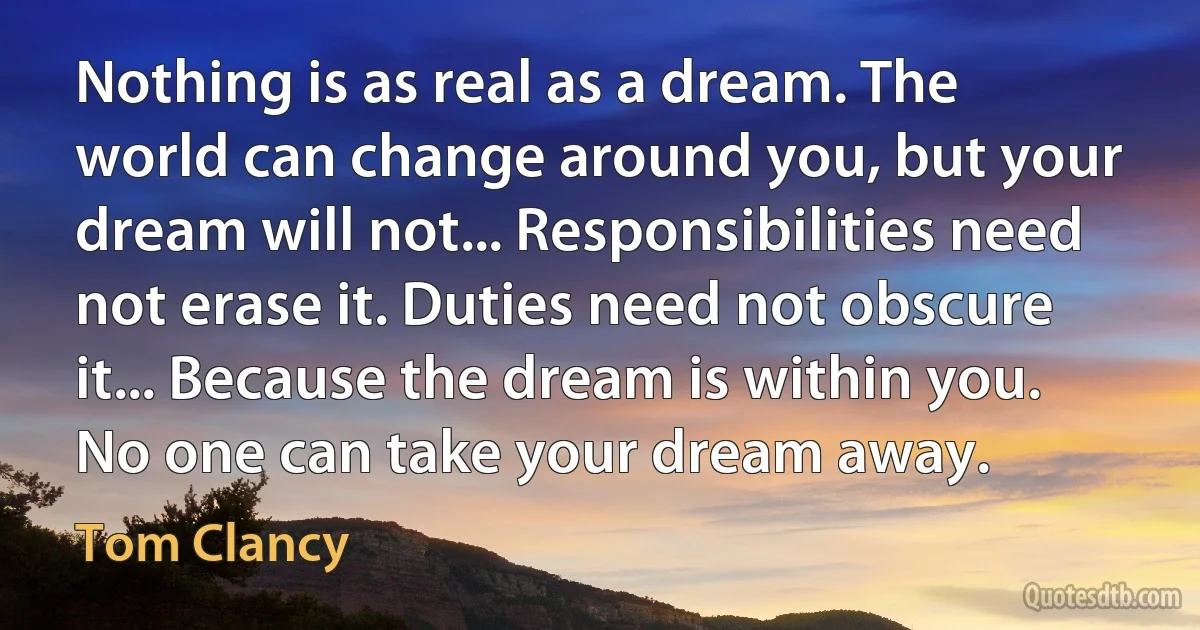 Nothing is as real as a dream. The world can change around you, but your dream will not... Responsibilities need not erase it. Duties need not obscure it... Because the dream is within you. No one can take your dream away. (Tom Clancy)