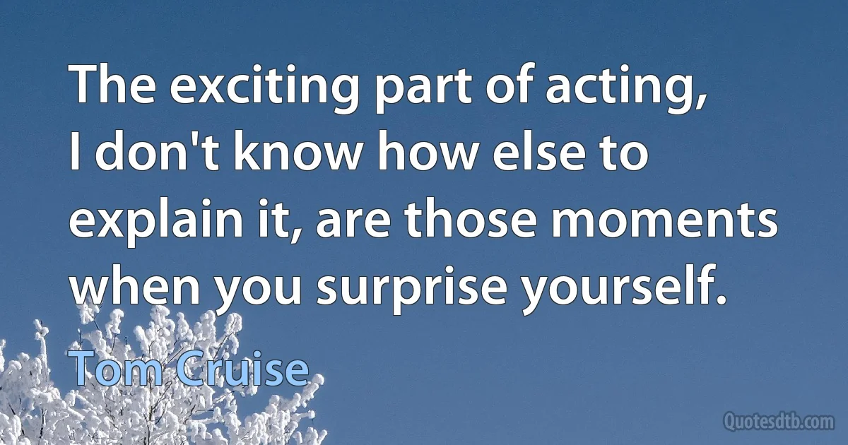 The exciting part of acting, I don't know how else to explain it, are those moments when you surprise yourself. (Tom Cruise)