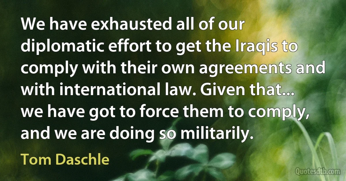 We have exhausted all of our diplomatic effort to get the Iraqis to comply with their own agreements and with international law. Given that... we have got to force them to comply, and we are doing so militarily. (Tom Daschle)