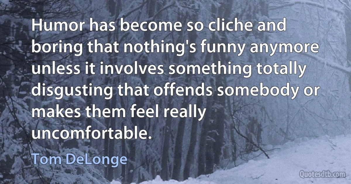 Humor has become so cliche and boring that nothing's funny anymore unless it involves something totally disgusting that offends somebody or makes them feel really uncomfortable. (Tom DeLonge)