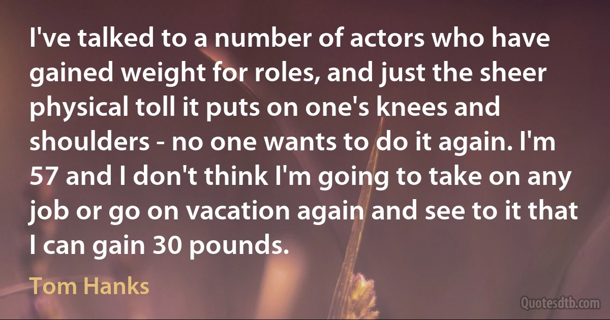 I've talked to a number of actors who have gained weight for roles, and just the sheer physical toll it puts on one's knees and shoulders - no one wants to do it again. I'm 57 and I don't think I'm going to take on any job or go on vacation again and see to it that I can gain 30 pounds. (Tom Hanks)