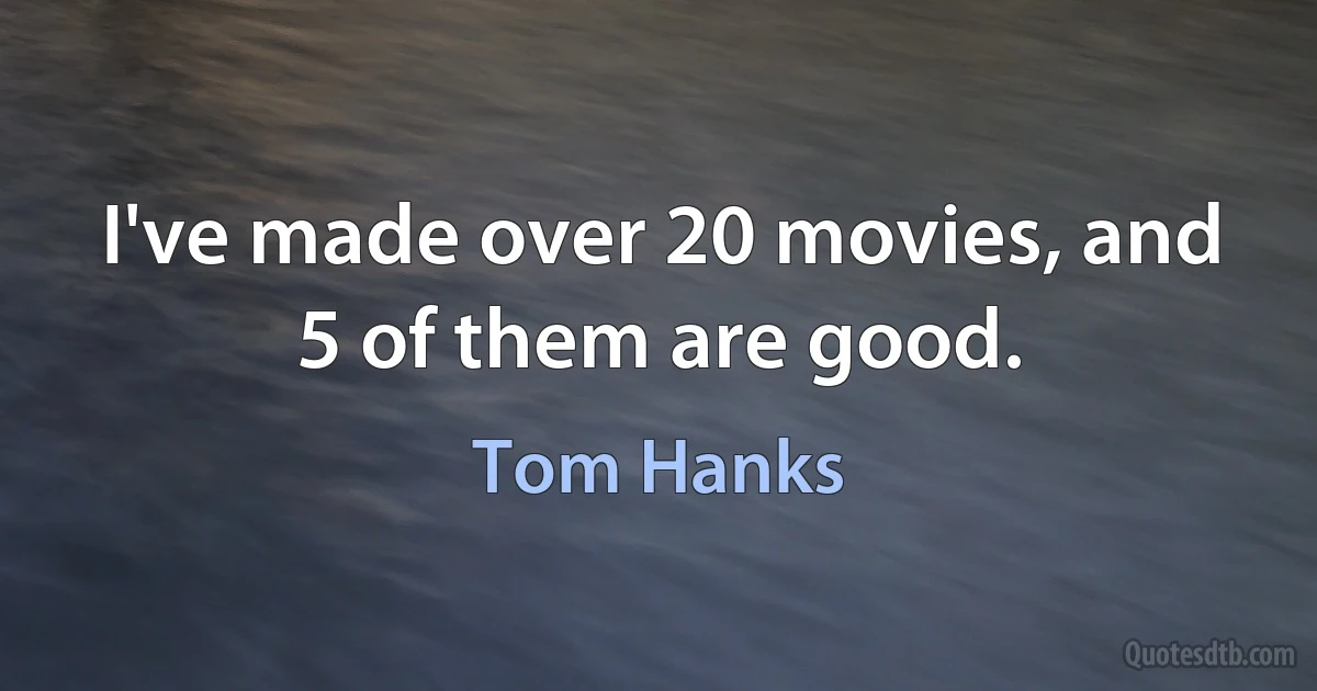 I've made over 20 movies, and 5 of them are good. (Tom Hanks)