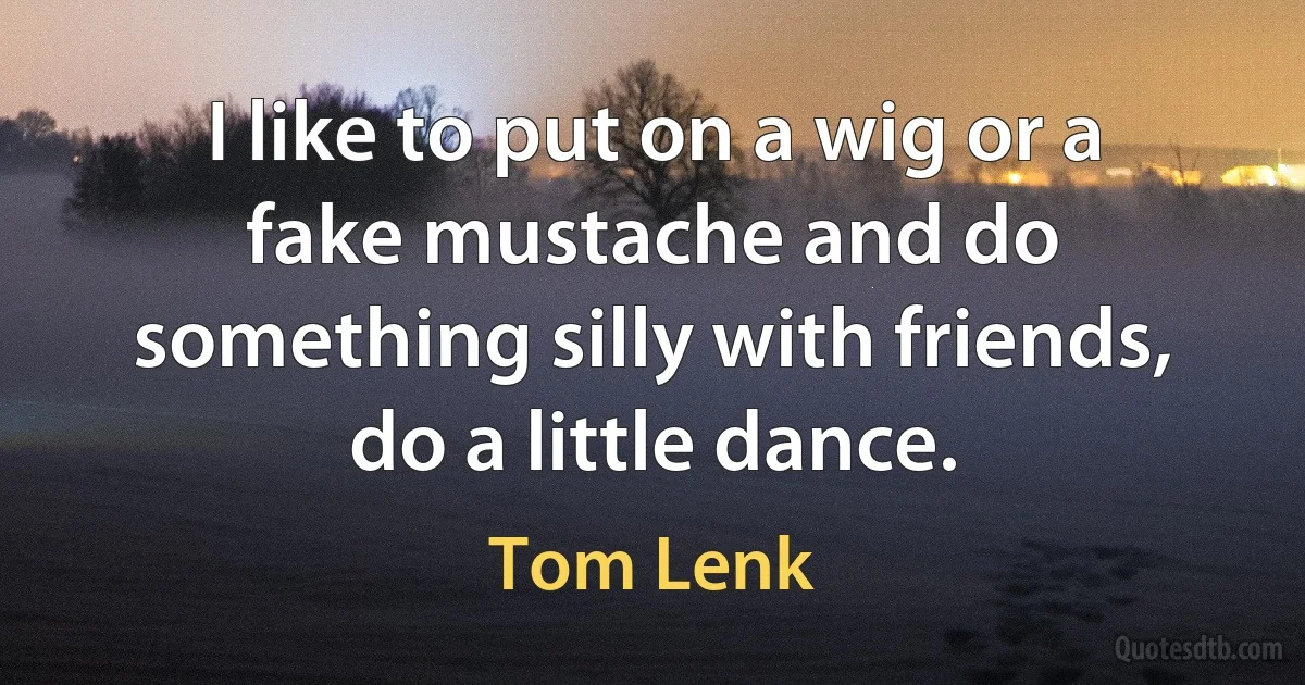 I like to put on a wig or a fake mustache and do something silly with friends, do a little dance. (Tom Lenk)