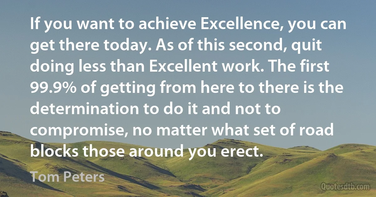 If you want to achieve Excellence, you can get there today. As of this second, quit doing less than Excellent work. The first 99.9% of getting from here to there is the determination to do it and not to compromise, no matter what set of road blocks those around you erect. (Tom Peters)