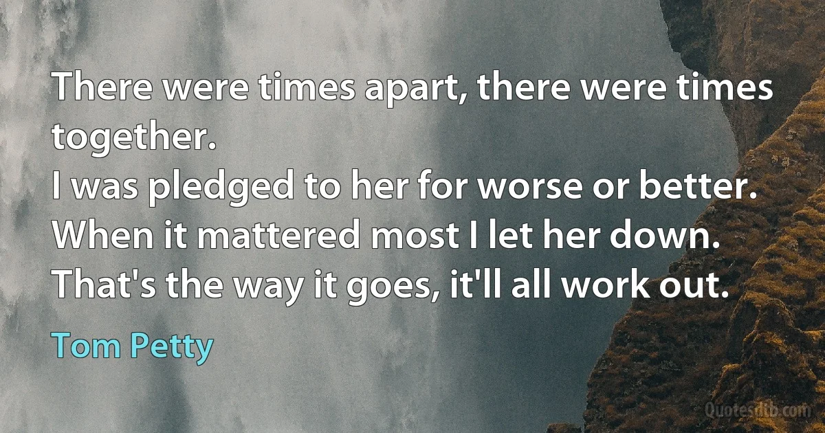 There were times apart, there were times together.
I was pledged to her for worse or better.
When it mattered most I let her down.
That's the way it goes, it'll all work out. (Tom Petty)