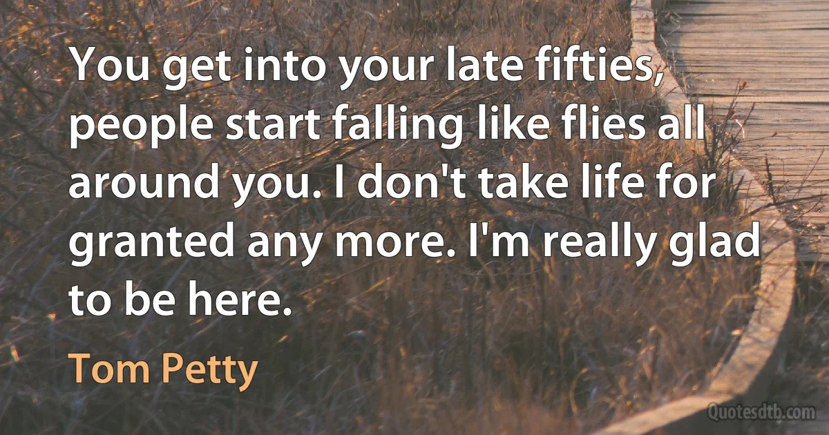 You get into your late fifties, people start falling like flies all around you. I don't take life for granted any more. I'm really glad to be here. (Tom Petty)