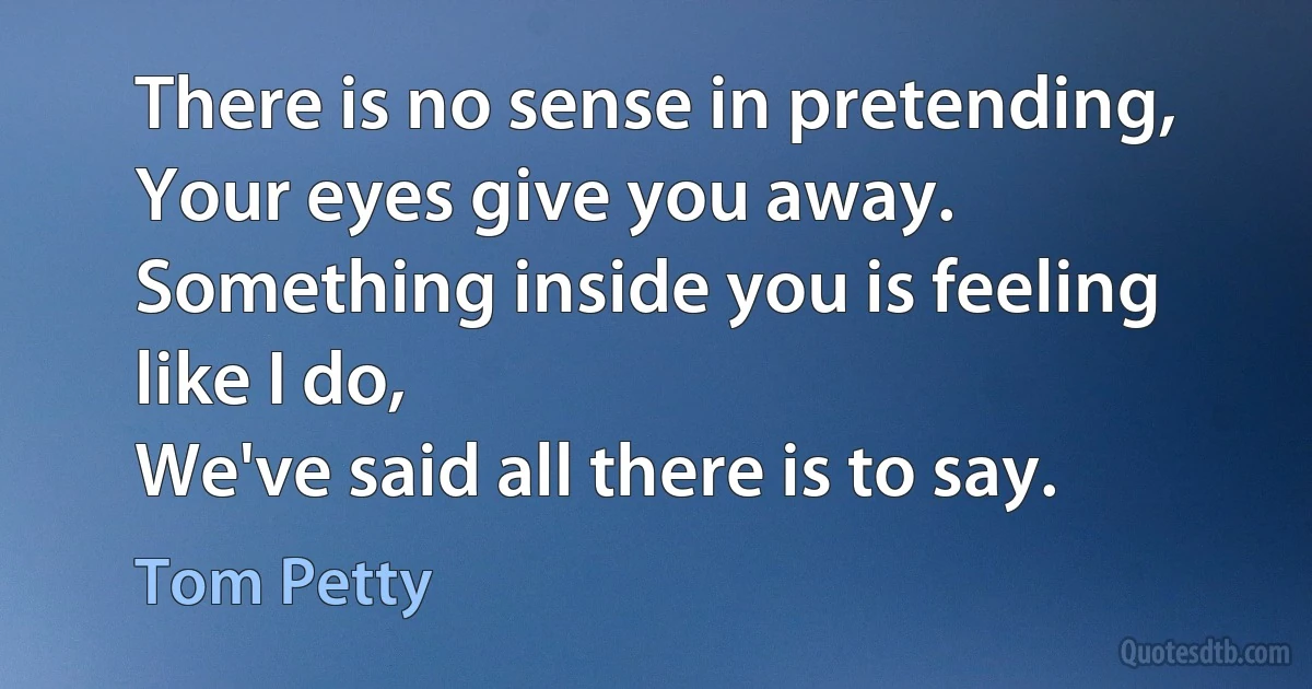 There is no sense in pretending,
Your eyes give you away.
Something inside you is feeling like I do,
We've said all there is to say. (Tom Petty)