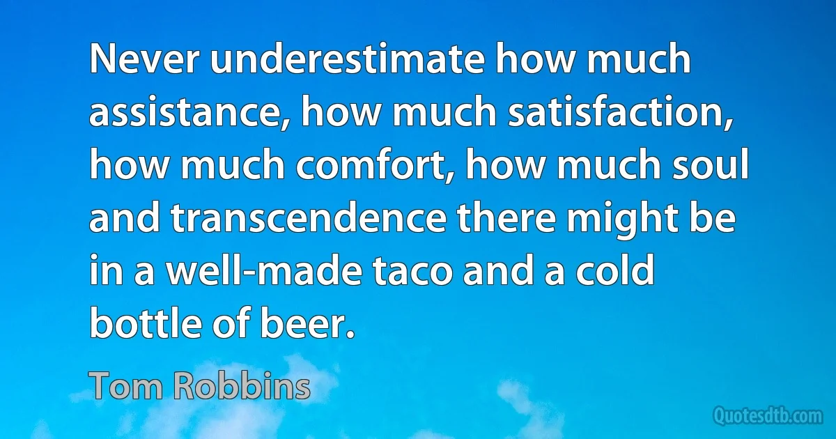 Never underestimate how much assistance, how much satisfaction, how much comfort, how much soul and transcendence there might be in a well-made taco and a cold bottle of beer. (Tom Robbins)