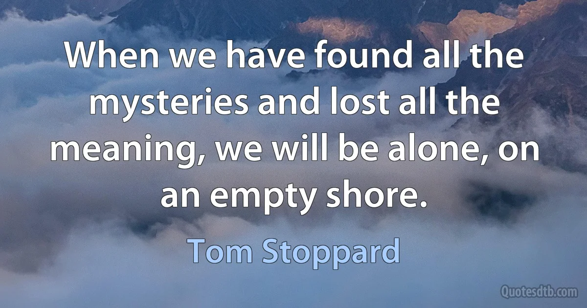 When we have found all the mysteries and lost all the meaning, we will be alone, on an empty shore. (Tom Stoppard)