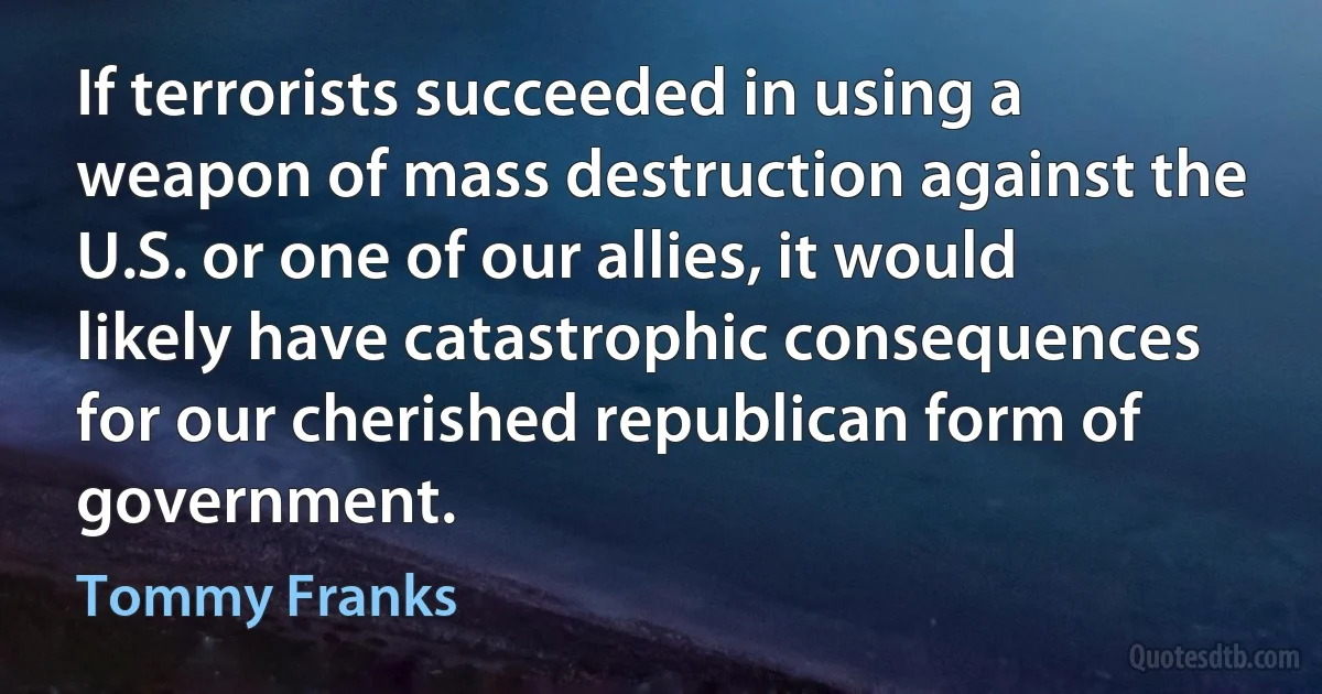 If terrorists succeeded in using a weapon of mass destruction against the U.S. or one of our allies, it would likely have catastrophic consequences for our cherished republican form of government. (Tommy Franks)