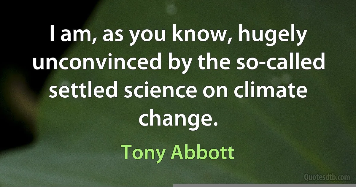 I am, as you know, hugely unconvinced by the so-called settled science on climate change. (Tony Abbott)