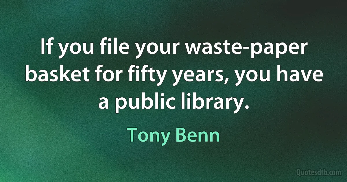 If you file your waste-paper basket for fifty years, you have a public library. (Tony Benn)