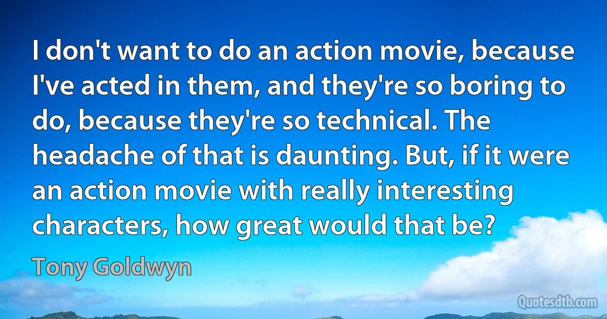 I don't want to do an action movie, because I've acted in them, and they're so boring to do, because they're so technical. The headache of that is daunting. But, if it were an action movie with really interesting characters, how great would that be? (Tony Goldwyn)