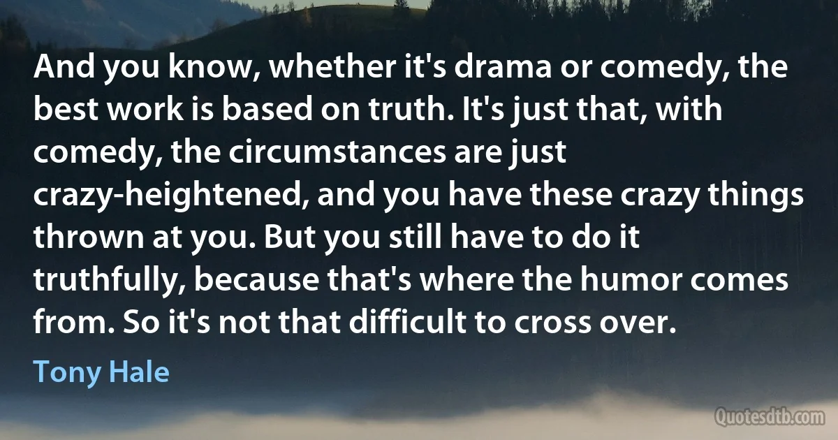 And you know, whether it's drama or comedy, the best work is based on truth. It's just that, with comedy, the circumstances are just crazy-heightened, and you have these crazy things thrown at you. But you still have to do it truthfully, because that's where the humor comes from. So it's not that difficult to cross over. (Tony Hale)