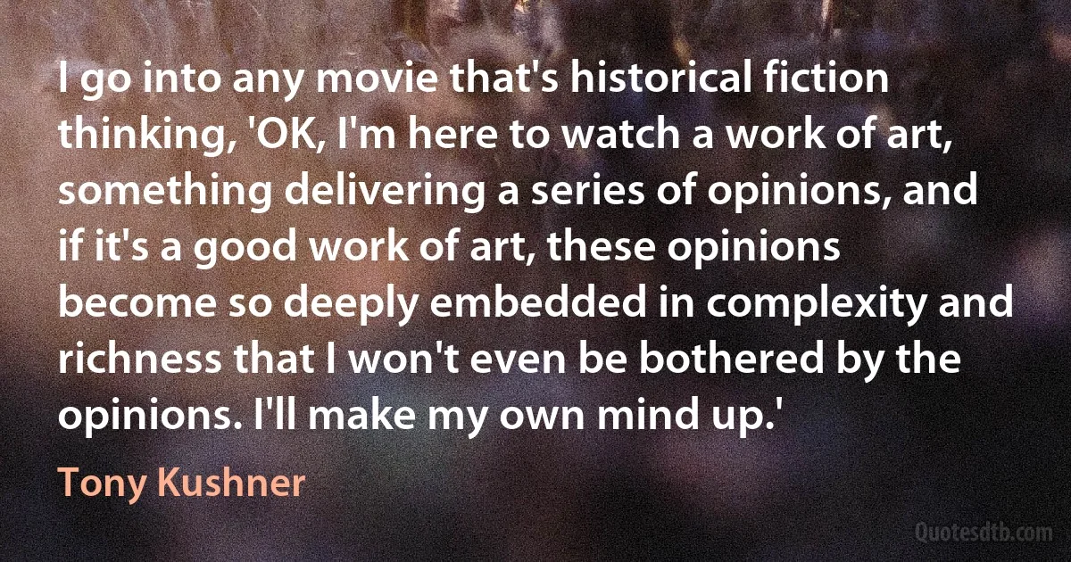 I go into any movie that's historical fiction thinking, 'OK, I'm here to watch a work of art, something delivering a series of opinions, and if it's a good work of art, these opinions become so deeply embedded in complexity and richness that I won't even be bothered by the opinions. I'll make my own mind up.' (Tony Kushner)