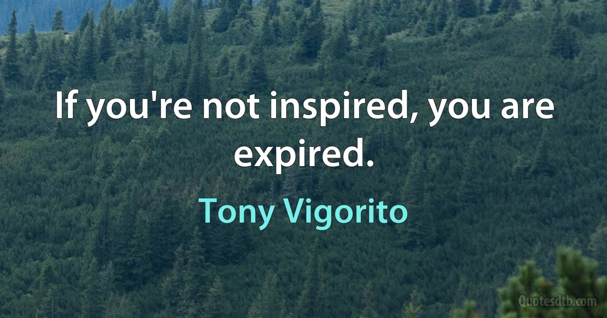 If you're not inspired, you are expired. (Tony Vigorito)