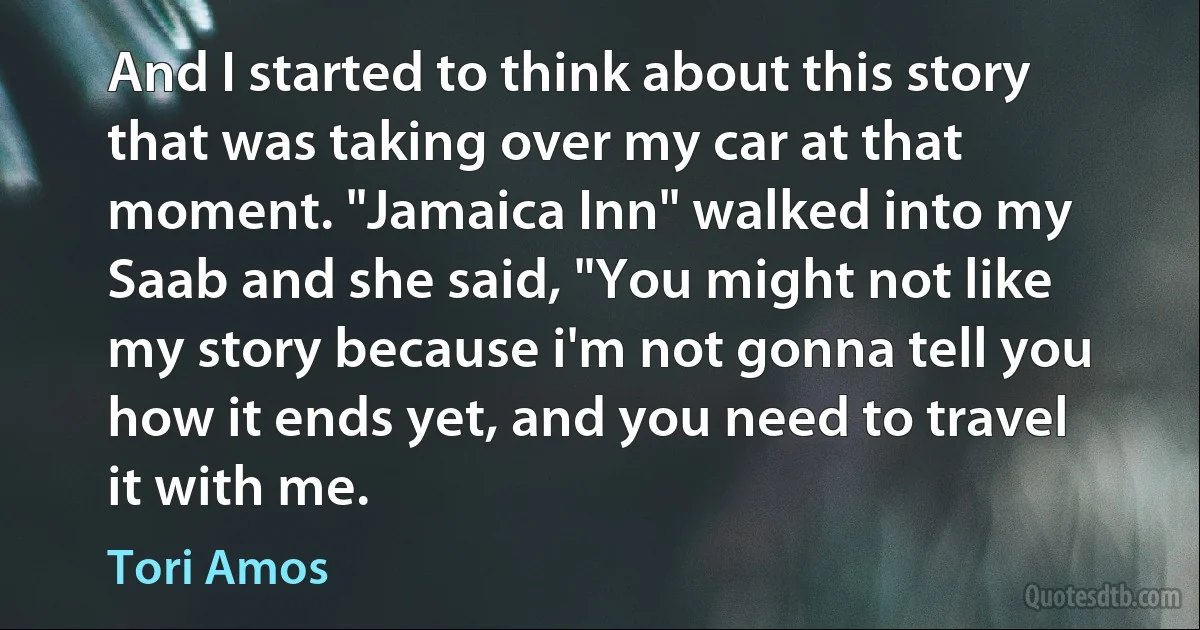 And I started to think about this story that was taking over my car at that moment. "Jamaica Inn" walked into my Saab and she said, "You might not like my story because i'm not gonna tell you how it ends yet, and you need to travel it with me. (Tori Amos)