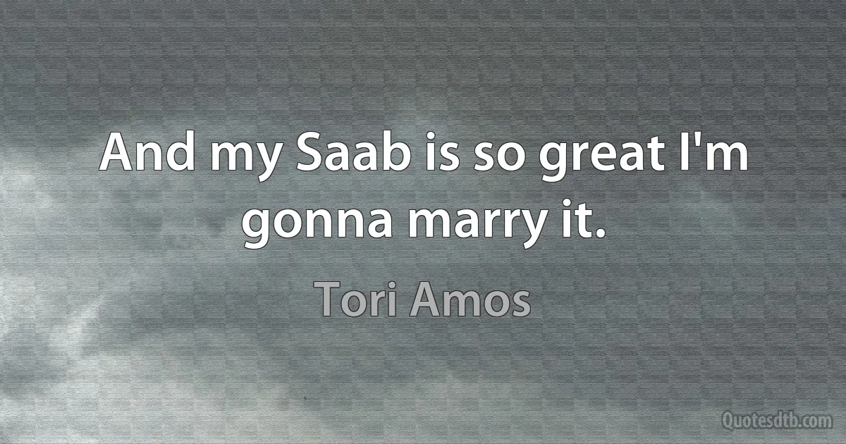 And my Saab is so great I'm gonna marry it. (Tori Amos)