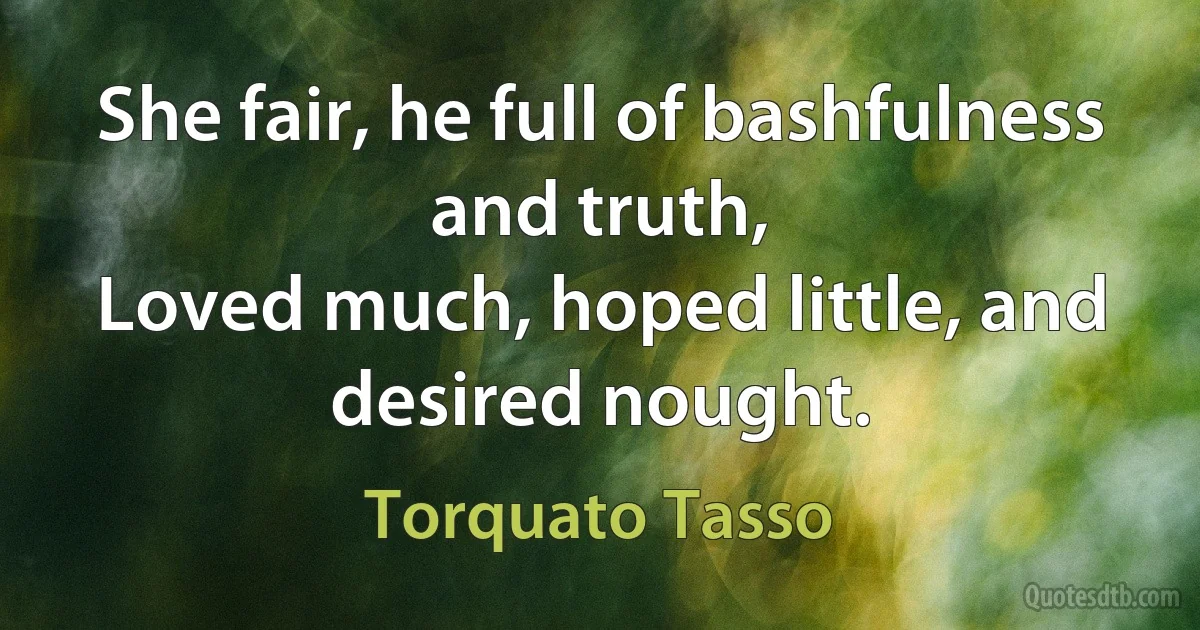 She fair, he full of bashfulness and truth,
Loved much, hoped little, and desired nought. (Torquato Tasso)