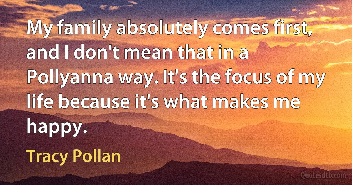 My family absolutely comes first, and I don't mean that in a Pollyanna way. It's the focus of my life because it's what makes me happy. (Tracy Pollan)