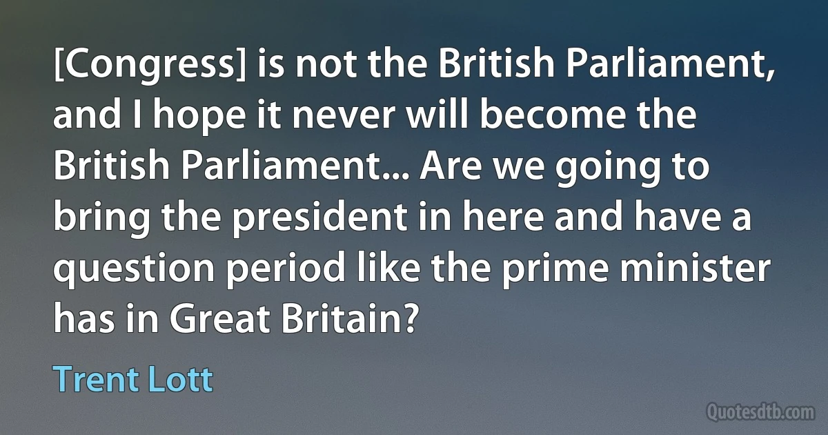 [Congress] is not the British Parliament, and I hope it never will become the British Parliament... Are we going to bring the president in here and have a question period like the prime minister has in Great Britain? (Trent Lott)