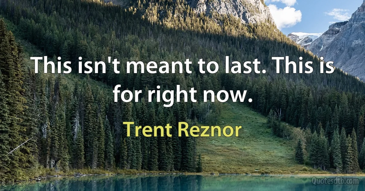 This isn't meant to last. This is for right now. (Trent Reznor)