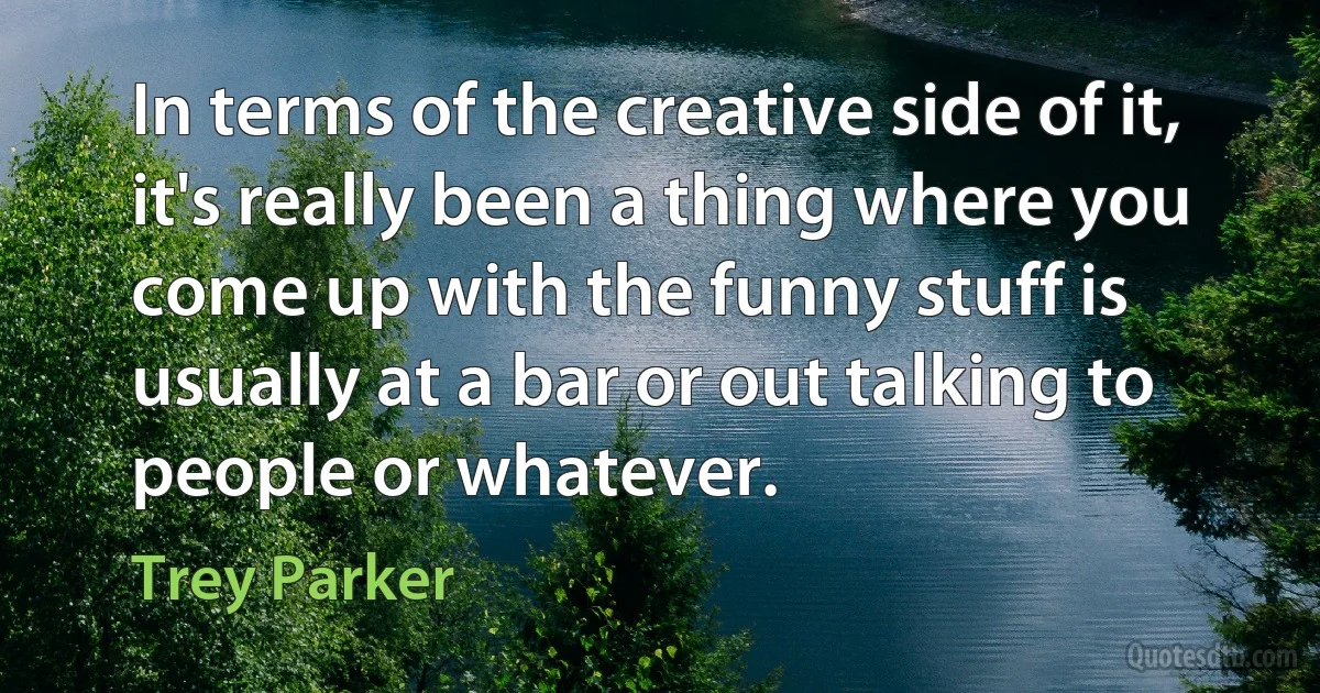 In terms of the creative side of it, it's really been a thing where you come up with the funny stuff is usually at a bar or out talking to people or whatever. (Trey Parker)