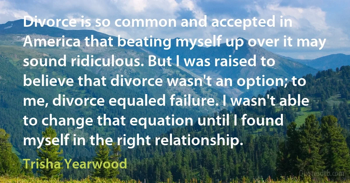 Divorce is so common and accepted in America that beating myself up over it may sound ridiculous. But I was raised to believe that divorce wasn't an option; to me, divorce equaled failure. I wasn't able to change that equation until I found myself in the right relationship. (Trisha Yearwood)