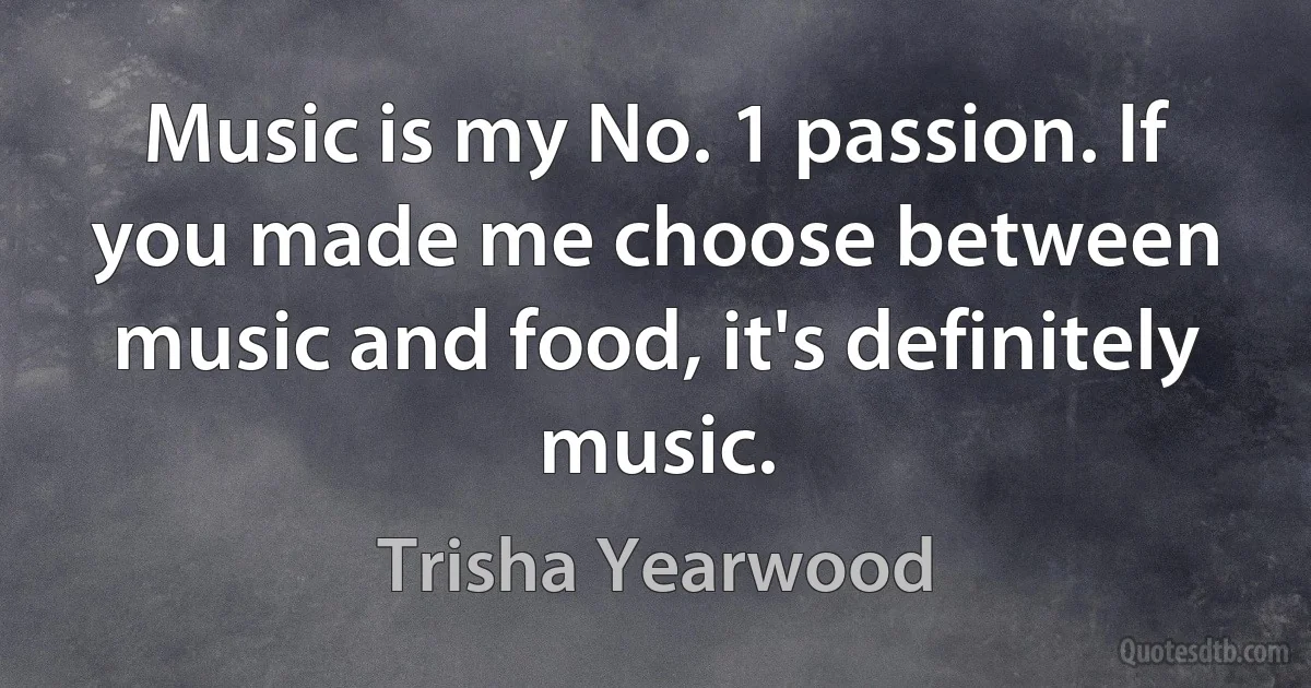 Music is my No. 1 passion. If you made me choose between music and food, it's definitely music. (Trisha Yearwood)