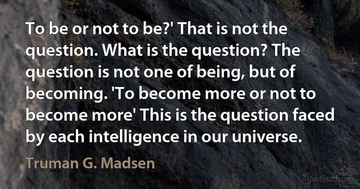 To be or not to be?' That is not the question. What is the question? The question is not one of being, but of becoming. 'To become more or not to become more' This is the question faced by each intelligence in our universe. (Truman G. Madsen)