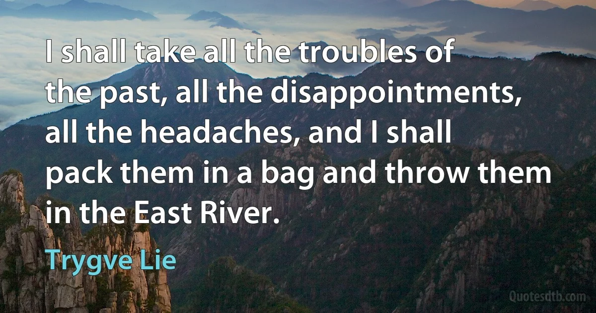 I shall take all the troubles of the past, all the disappointments, all the headaches, and I shall pack them in a bag and throw them in the East River. (Trygve Lie)