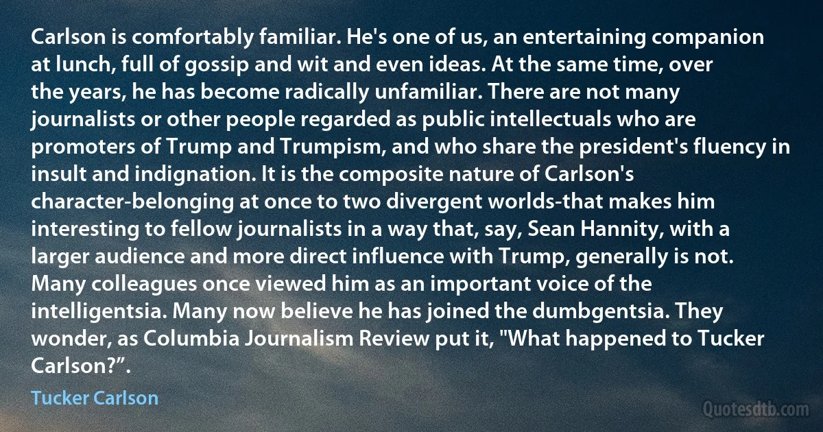 Carlson is comfortably familiar. He's one of us, an entertaining companion at lunch, full of gossip and wit and even ideas. At the same time, over the years, he has become radically unfamiliar. There are not many journalists or other people regarded as public intellectuals who are promoters of Trump and Trumpism, and who share the president's fluency in insult and indignation. It is the composite nature of Carlson's character-belonging at once to two divergent worlds-that makes him interesting to fellow journalists in a way that, say, Sean Hannity, with a larger audience and more direct influence with Trump, generally is not. Many colleagues once viewed him as an important voice of the intelligentsia. Many now believe he has joined the dumbgentsia. They wonder, as Columbia Journalism Review put it, "What happened to Tucker Carlson?”. (Tucker Carlson)