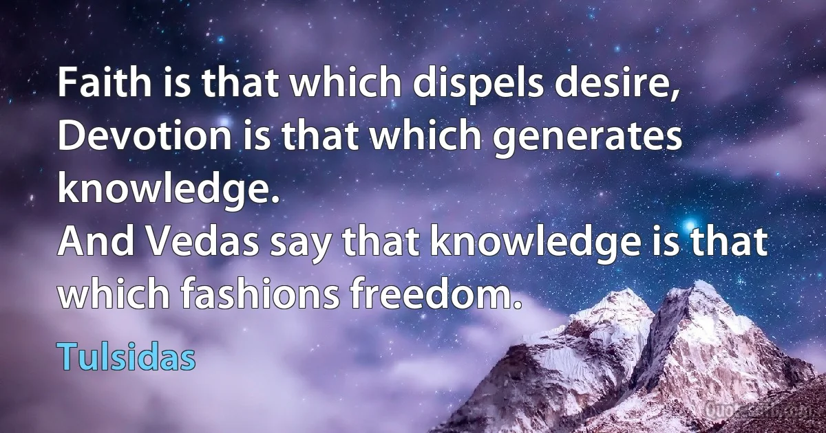 Faith is that which dispels desire,
Devotion is that which generates knowledge.
And Vedas say that knowledge is that which fashions freedom. (Tulsidas)