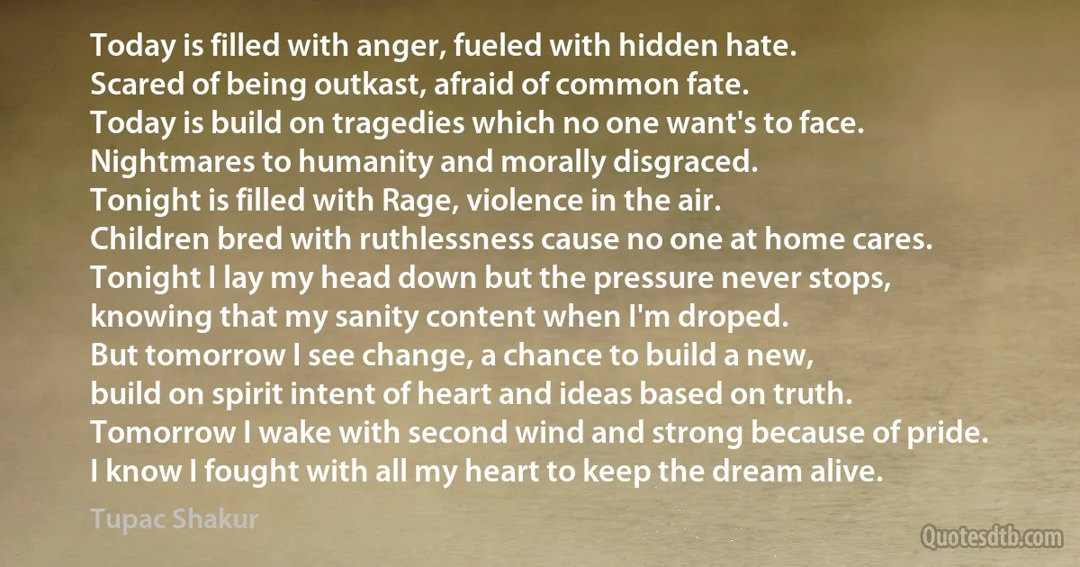 Today is filled with anger, fueled with hidden hate.
Scared of being outkast, afraid of common fate.
Today is build on tragedies which no one want's to face.
Nightmares to humanity and morally disgraced.
Tonight is filled with Rage, violence in the air.
Children bred with ruthlessness cause no one at home cares.
Tonight I lay my head down but the pressure never stops,
knowing that my sanity content when I'm droped.
But tomorrow I see change, a chance to build a new,
build on spirit intent of heart and ideas based on truth.
Tomorrow I wake with second wind and strong because of pride.
I know I fought with all my heart to keep the dream alive. (Tupac Shakur)