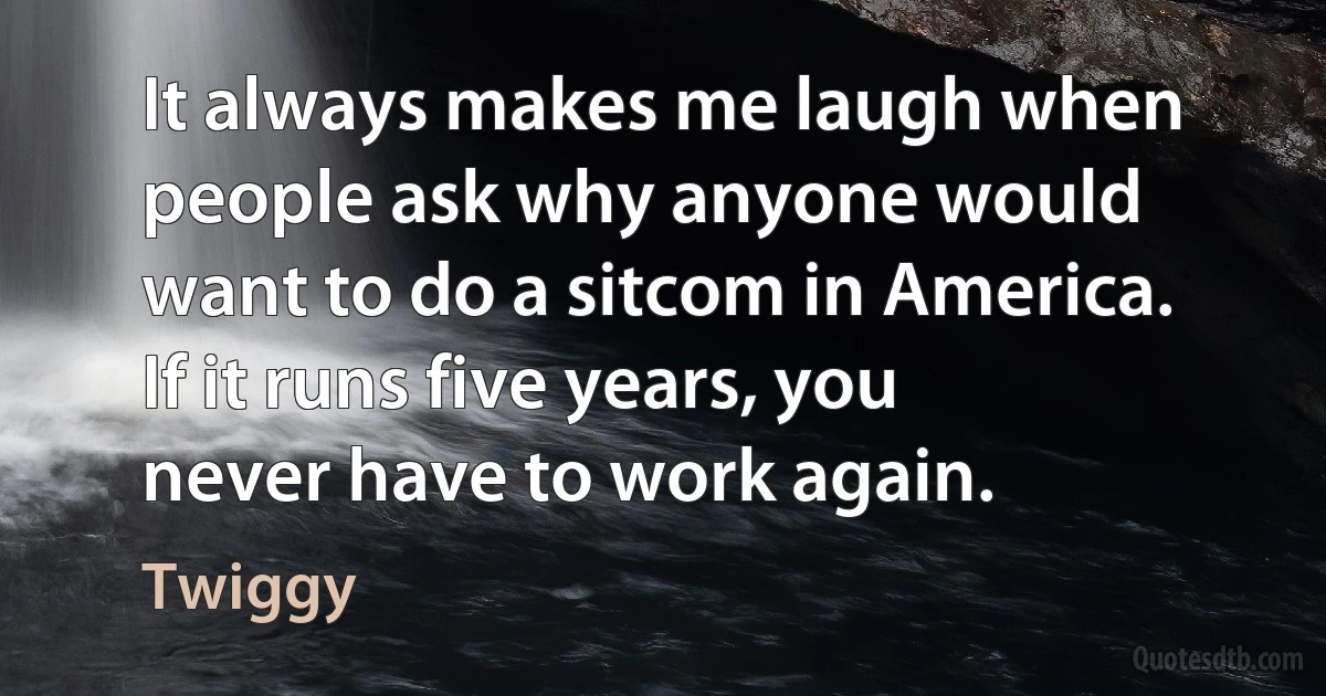 It always makes me laugh when people ask why anyone would want to do a sitcom in America. If it runs five years, you never have to work again. (Twiggy)