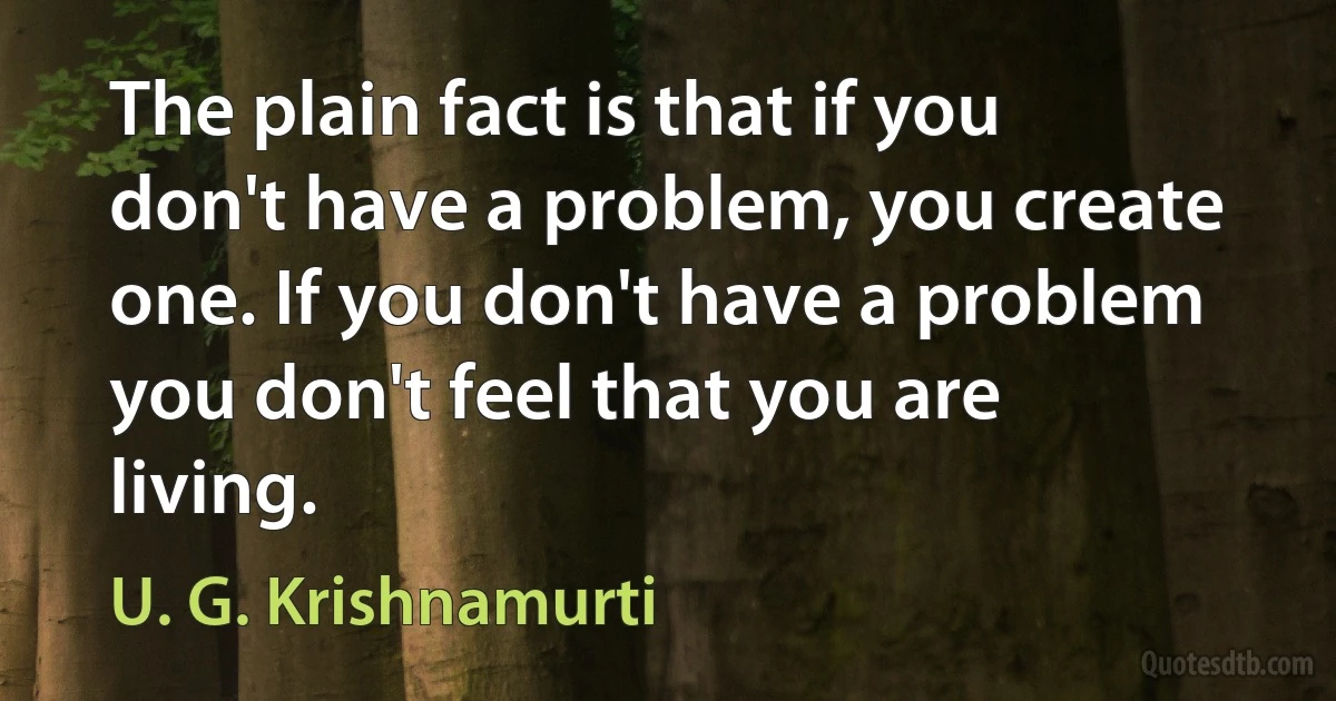 The plain fact is that if you don't have a problem, you create one. If you don't have a problem you don't feel that you are living. (U. G. Krishnamurti)