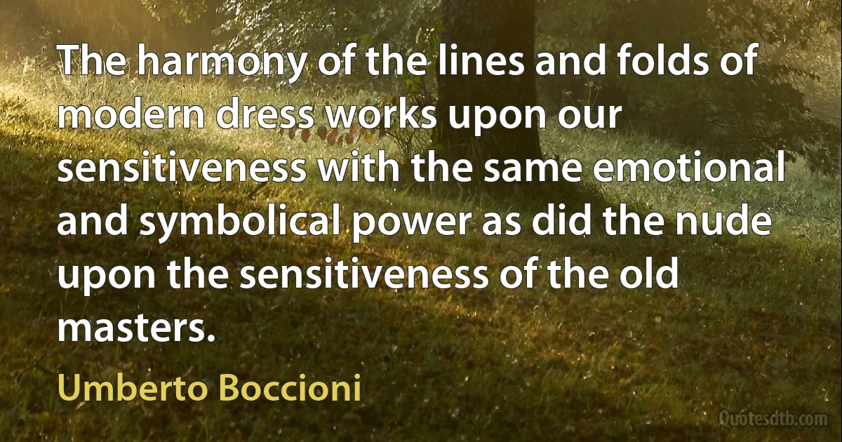 The harmony of the lines and folds of modern dress works upon our sensitiveness with the same emotional and symbolical power as did the nude upon the sensitiveness of the old masters. (Umberto Boccioni)