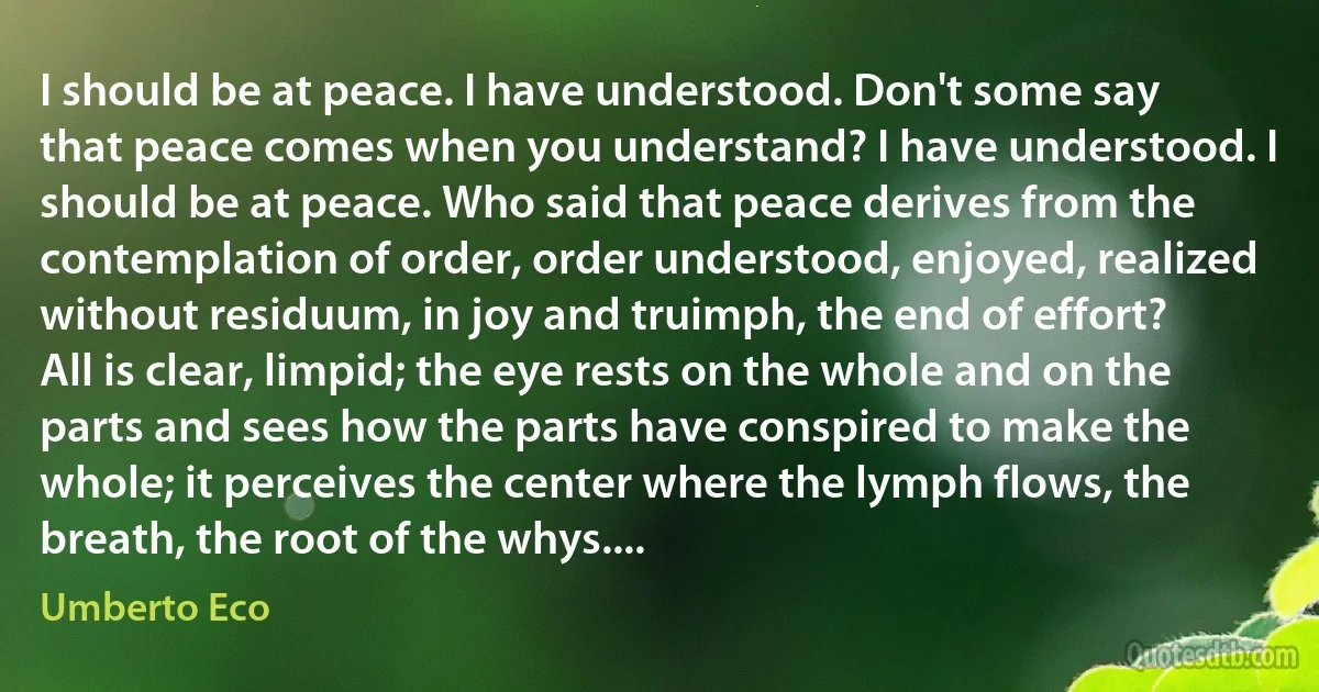 I should be at peace. I have understood. Don't some say that peace comes when you understand? I have understood. I should be at peace. Who said that peace derives from the contemplation of order, order understood, enjoyed, realized without residuum, in joy and truimph, the end of effort? All is clear, limpid; the eye rests on the whole and on the parts and sees how the parts have conspired to make the whole; it perceives the center where the lymph flows, the breath, the root of the whys.... (Umberto Eco)