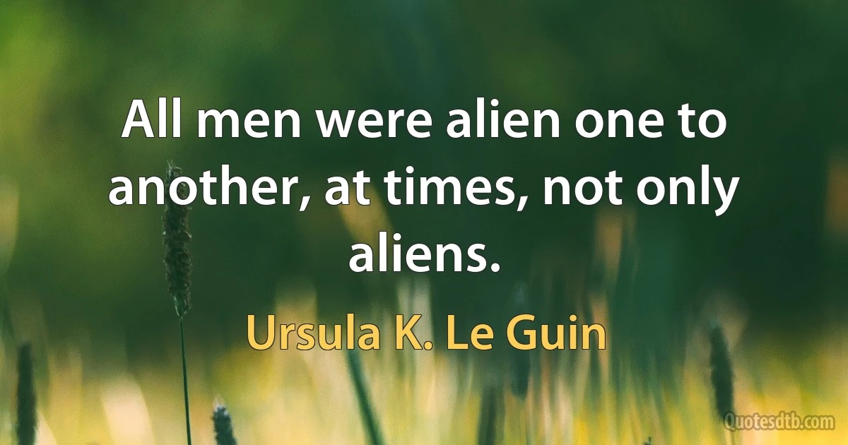 All men were alien one to another, at times, not only aliens. (Ursula K. Le Guin)