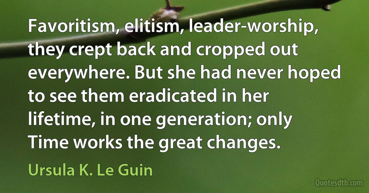 Favoritism, elitism, leader-worship, they crept back and cropped out everywhere. But she had never hoped to see them eradicated in her lifetime, in one generation; only Time works the great changes. (Ursula K. Le Guin)