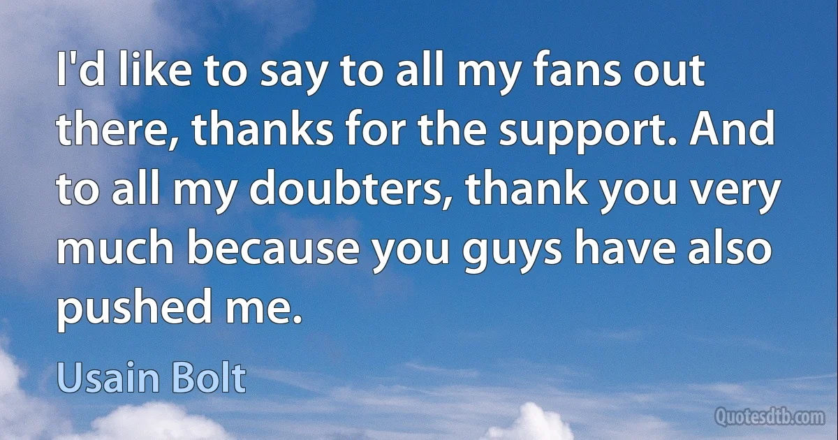 I'd like to say to all my fans out there, thanks for the support. And to all my doubters, thank you very much because you guys have also pushed me. (Usain Bolt)