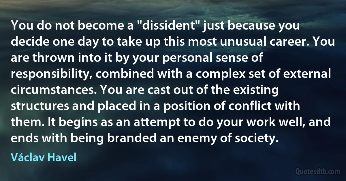 You do not become a ''dissident'' just because you decide one day to take up this most unusual career. You are thrown into it by your personal sense of responsibility, combined with a complex set of external circumstances. You are cast out of the existing structures and placed in a position of conflict with them. It begins as an attempt to do your work well, and ends with being branded an enemy of society. (Václav Havel)