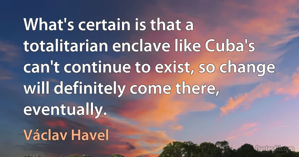 What's certain is that a totalitarian enclave like Cuba's can't continue to exist, so change will definitely come there, eventually. (Václav Havel)