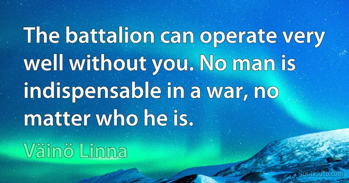 The battalion can operate very well without you. No man is indispensable in a war, no matter who he is. (Väinö Linna)